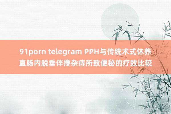 91porn telegram PPH与传统术式休养直肠内脱垂伴搀杂痔所致便秘的疗效比较