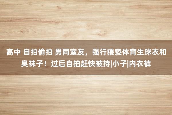 高中 自拍偷拍 男同室友，强行猥亵体育生球衣和臭袜子！过后自拍赶快被持|小子|内衣裤