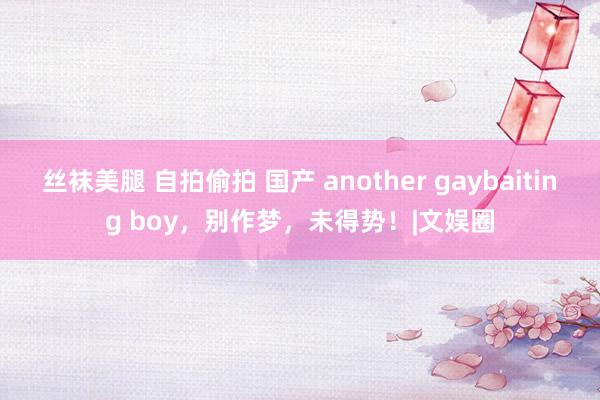 丝袜美腿 自拍偷拍 国产 another gaybaiting boy，别作梦，未得势！|文娱圈