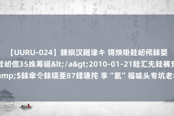 【UURU-024】鍊嬩汉鎺堟キ 锝炴啩銈屻伄銇娿伆銇曘倱 妗滄湪銈屻倱35姝筹綖</a>2010-01-21銈汇兂銈裤兗銉撱儸銉冦偢&$銇傘仒銇曘亜87鍒嗛挓 享“氢”福噱头专坑老年东说念主！警惕氢疗馆“药到回春”骗术→