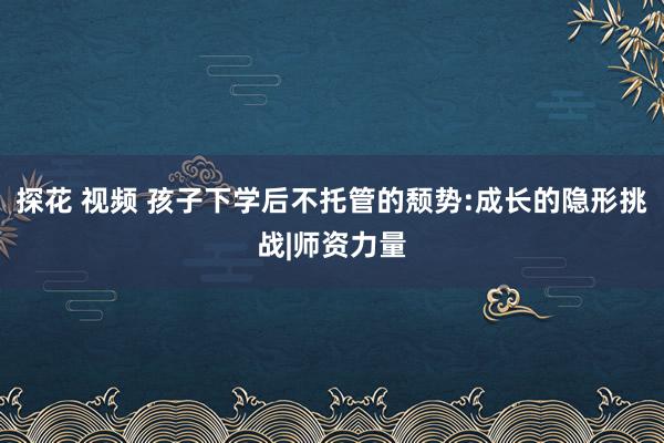 探花 视频 孩子下学后不托管的颓势:成长的隐形挑战|师资力量