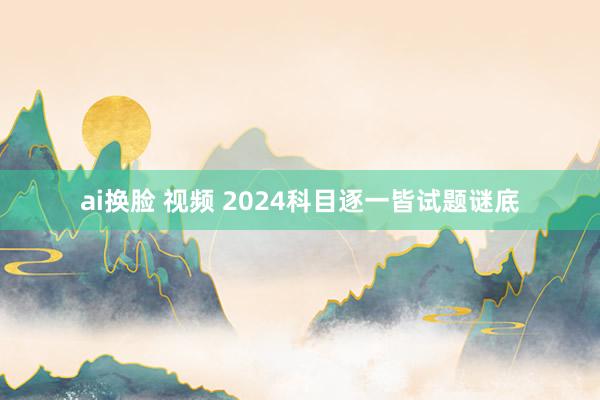 ai换脸 视频 2024科目逐一皆试题谜底