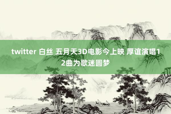 twitter 白丝 五月天3D电影今上映 厚谊演唱12曲为歌迷圆梦