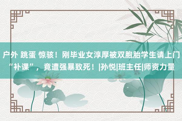 户外 跳蛋 惊骇！刚毕业女淳厚被双胞胎学生请上门“补课”，竟遭强暴致死！|孙悦|班主任|师资力量