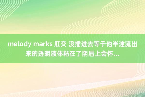 melody marks 肛交 没插进去等于他半途流出来的透明液体粘在了阴唇上会怀...