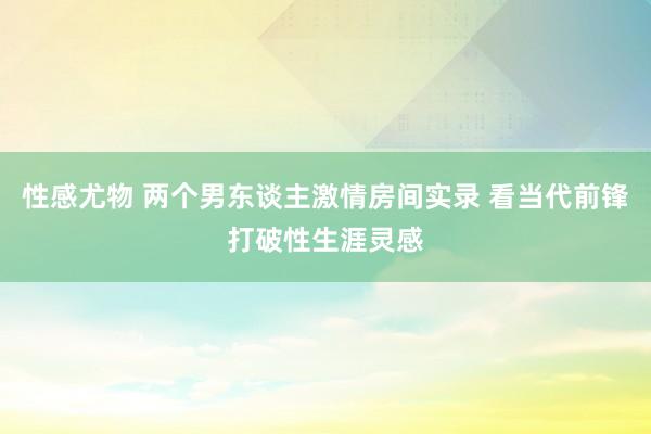 性感尤物 两个男东谈主激情房间实录 看当代前锋打破性生涯灵感