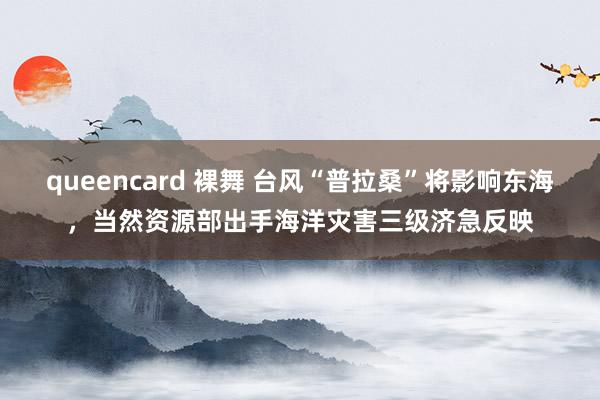 queencard 裸舞 台风“普拉桑”将影响东海，当然资源部出手海洋灾害三级济急反映