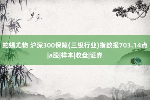 蛇蝎尤物 沪深300保障(三级行业)指数报703.14点|a股|样本|收盘|证券