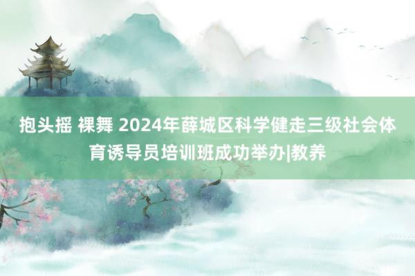 抱头摇 裸舞 2024年薛城区科学健走三级社会体育诱导员培训班成功举办|教养