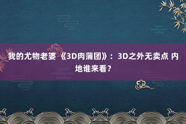 我的尤物老婆 《3D肉蒲团》：3D之外无卖点 内地谁来看？