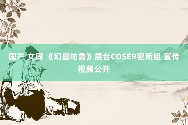 国产 女同 《幻兽帕鲁》展台COSER密斯姐 宣传视频公开