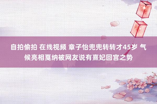 自拍偷拍 在线视频 章子怡兜兜转转才45岁 气候亮相戛纳被网友说有熹妃回宫之势