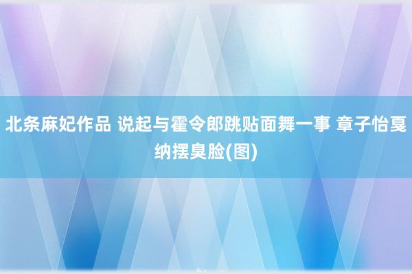 北条麻妃作品 说起与霍令郎跳贴面舞一事 章子怡戛纳摆臭脸(图)