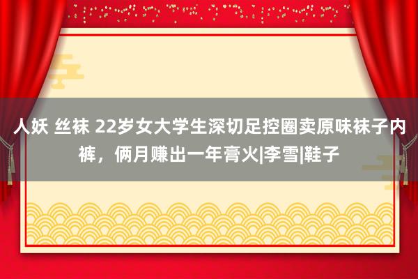 人妖 丝袜 22岁女大学生深切足控圈卖原味袜子内裤，俩月赚出一年膏火|李雪|鞋子