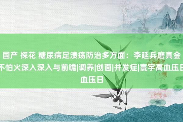 国产 探花 糖尿病足溃疡防治多方面：李延兵磨真金不怕火深入深入与前瞻|调养|创面|并发症|寰宇高血压日