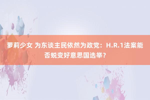 萝莉少女 为东谈主民依然为政党：H.R.1法案能否蜕变好意思国选举？