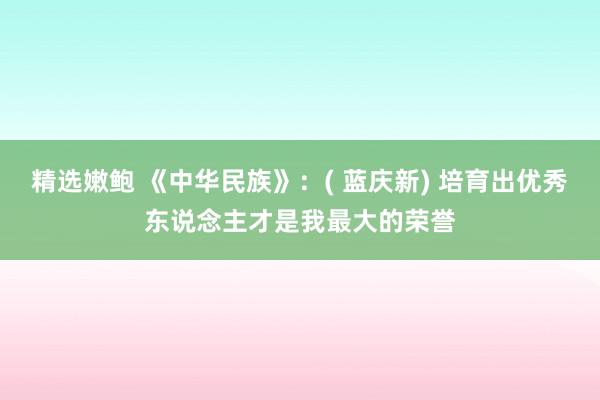 精选嫩鲍 《中华民族》：( 蓝庆新) 培育出优秀东说念主才是我最大的荣誉