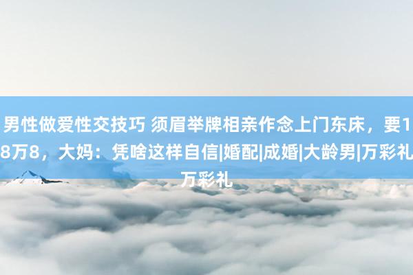 男性做爱性交技巧 须眉举牌相亲作念上门东床，要18万8，大妈：凭啥这样自信|婚配|成婚|大龄男|万彩礼