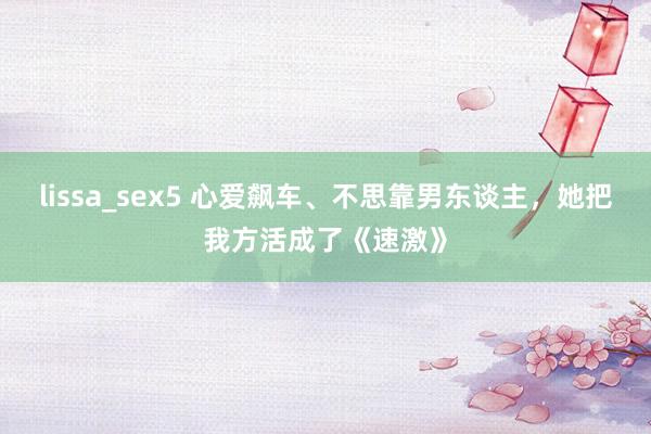 lissa_sex5 心爱飙车、不思靠男东谈主，她把我方活成了《速激》