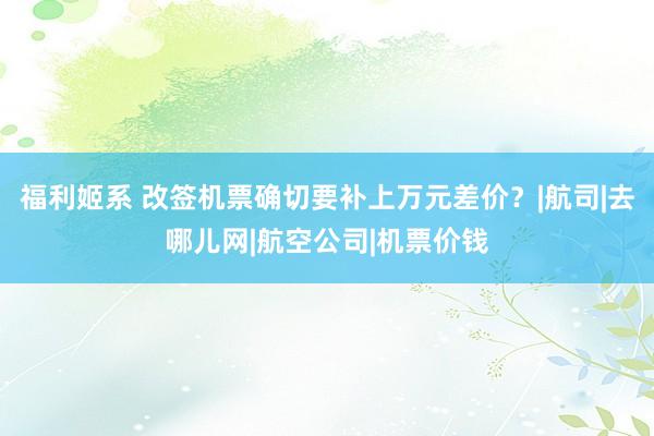 福利姬系 改签机票确切要补上万元差价？|航司|去哪儿网|航空公司|机票价钱