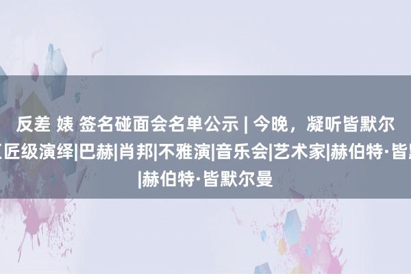 反差 婊 签名碰面会名单公示 | 今晚，凝听皆默尔曼的巨匠级演绎|巴赫|肖邦|不雅演|音乐会|艺术家|赫伯特·皆默尔曼