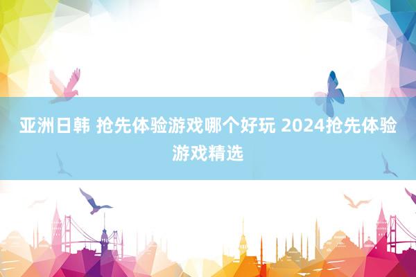 亚洲日韩 抢先体验游戏哪个好玩 2024抢先体验游戏精选